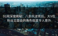 91网深度揭秘：八卦风波背后，大V在粉丝见面会的角色极其令人意外