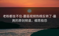 老粉都坐不住-蘑菇视频热榜反转了-最爽的原创频道，细思极恐