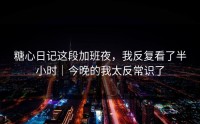 糖心日记这段加班夜，我反复看了半小时｜今晚的我太反常识了