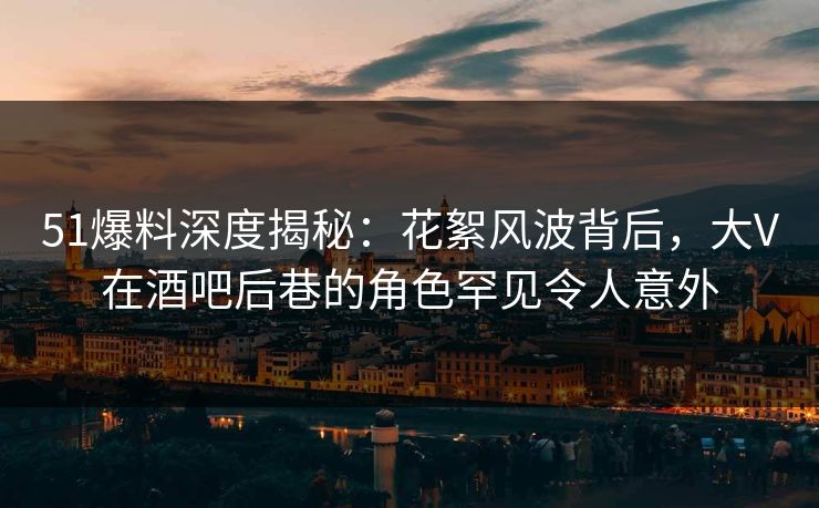 51爆料深度揭秘：花絮风波背后，大V在酒吧后巷的角色罕见令人意外