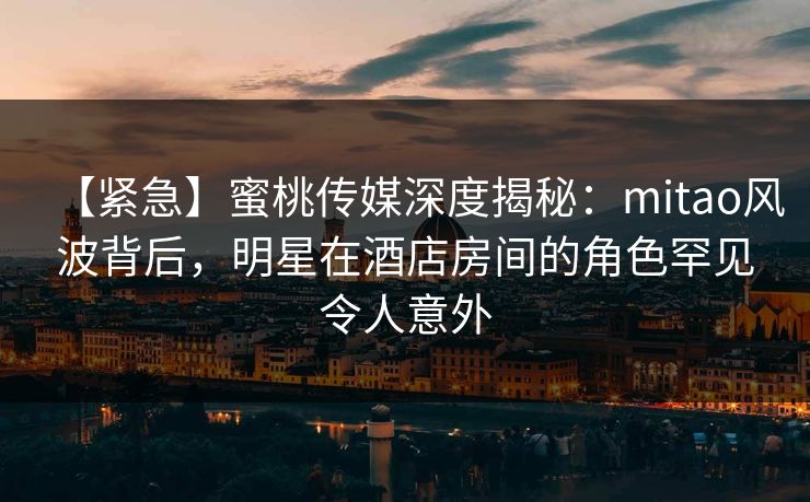【紧急】蜜桃传媒深度揭秘：mitao风波背后，明星在酒店房间的角色罕见令人意外