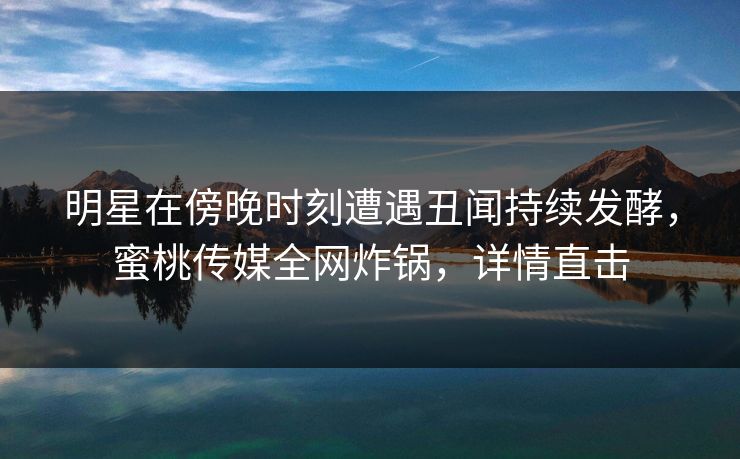 明星在傍晚时刻遭遇丑闻持续发酵，蜜桃传媒全网炸锅，详情直击