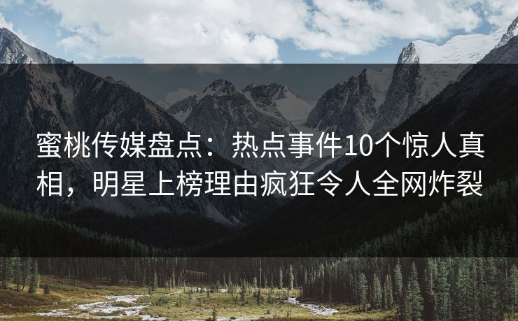 蜜桃传媒盘点：热点事件10个惊人真相，明星上榜理由疯狂令人全网炸裂