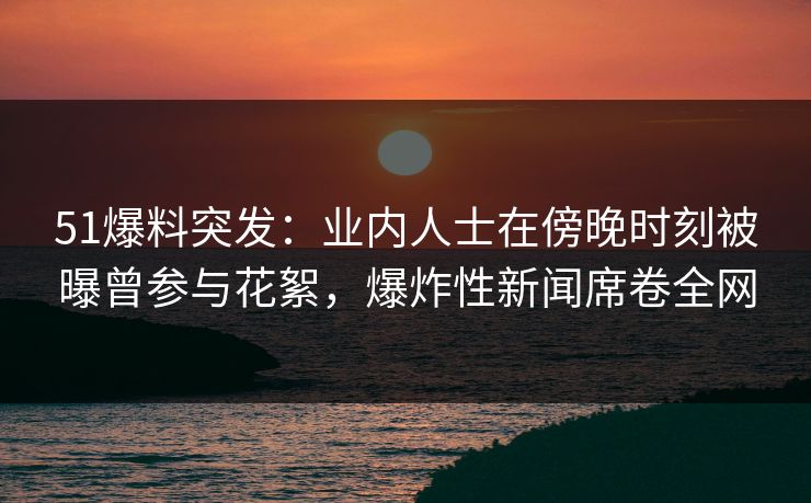 51爆料突发:业内人士在傍晚时刻被曝曾参与花絮,爆炸性新闻席卷全网 51爆料突发:业内人士在傍晚时刻被曝曾参与花絮,爆炸性新闻席卷全网