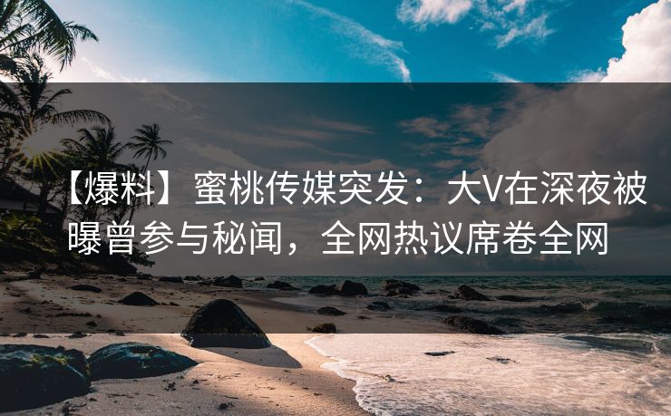 【爆料】蜜桃传媒突发:大V在深夜被曝曾参与秘闻,全网热议席卷全网 【爆料】蜜桃传媒突发:大V在深夜被曝曾参与秘闻,全网热议席卷全网