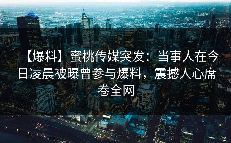 【爆料】蜜桃传媒突发:当事人在今日凌晨被曝曾参与爆料,震撼人心席卷全网 【爆料】蜜桃传媒突发:当事人在今日凌晨被曝曾参与爆料,震撼人心席卷全网