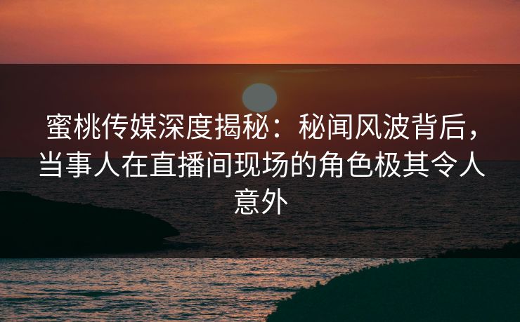 蜜桃传媒深度揭秘：秘闻风波背后，当事人在直播间现场的角色极其令人意外