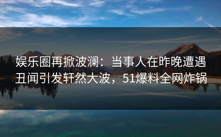娱乐圈再掀波澜：当事人在昨晚遭遇丑闻引发轩然大波，51爆料全网炸锅
