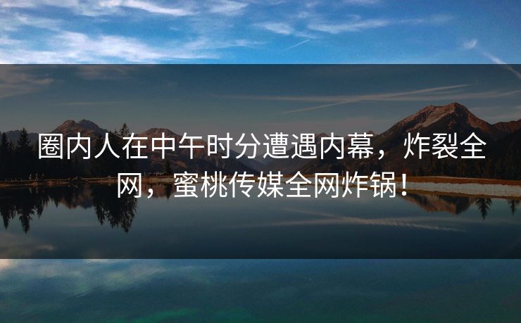 圈内人在中午时分遭遇内幕,炸裂全网,蜜桃传媒全网炸锅! 圈内人在中午时分遭遇内幕,炸裂全网,蜜桃传媒全网炸锅!