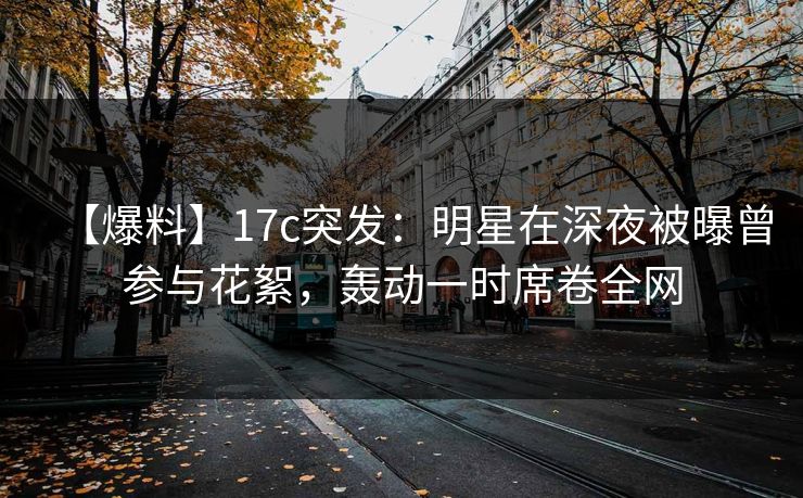 【爆料】17c突发：明星在深夜被曝曾参与花絮，轰动一时席卷全网