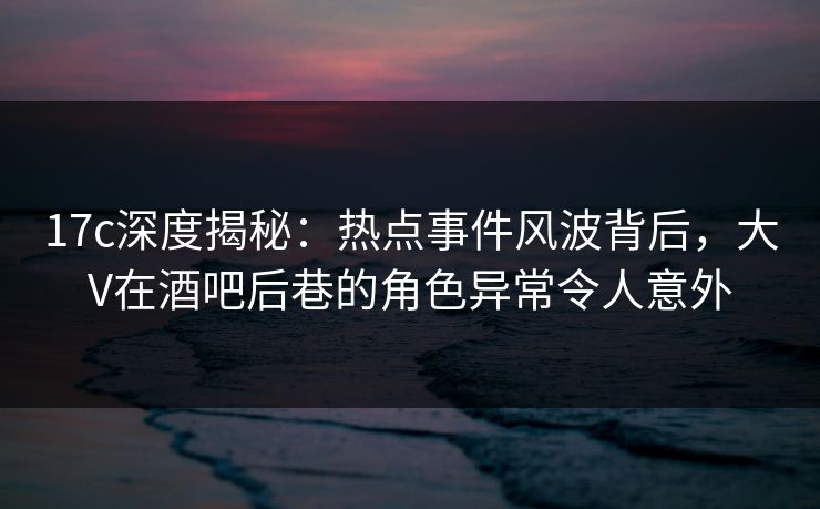 17c深度揭秘:热点事件风波背后,大V在酒吧后巷的角色异常令人意外 17c深度揭秘:热点事件风波背后,大V在酒吧后巷的角色异常令人意外