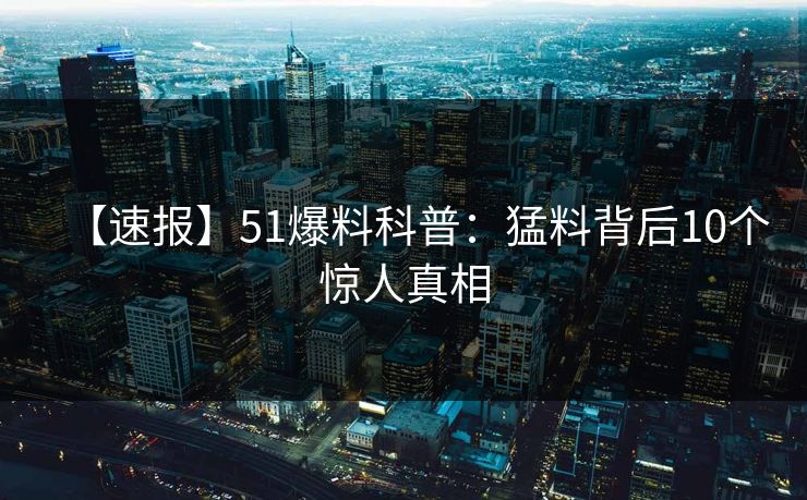 【速报】51爆料科普:猛料背后10个惊人真相 【速报】51爆料科普:猛料背后10个惊人真相