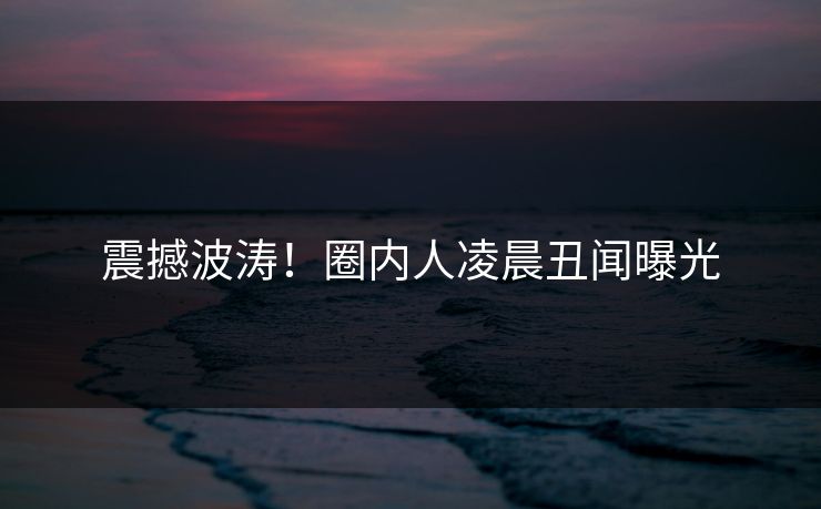 震撼波涛！圈内人凌晨丑闻曝光