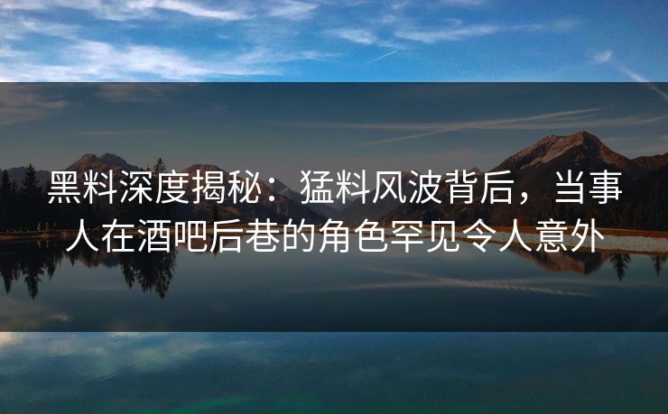 黑料深度揭秘：猛料风波背后，当事人在酒吧后巷的角色罕见令人意外