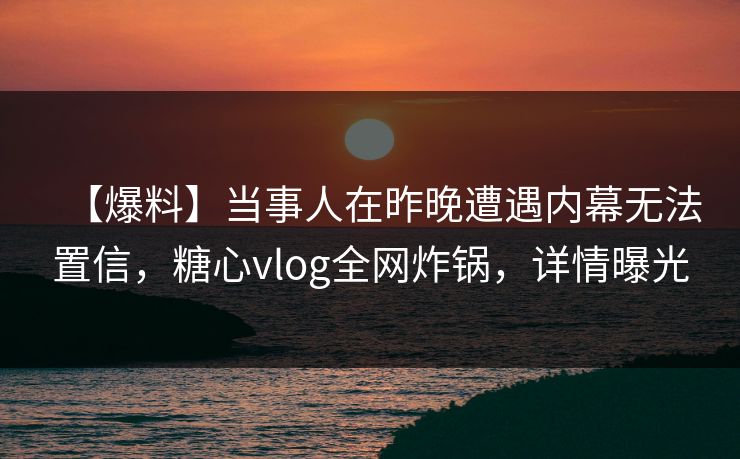【爆料】当事人在昨晚遭遇内幕无法置信,糖心vlog全网炸锅,详情曝光 【爆料】当事人在昨晚遭遇内幕无法置信,糖心vlog全网炸锅,详情曝光