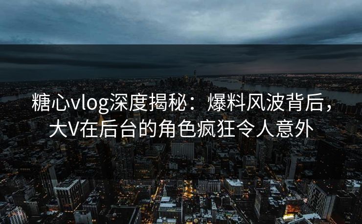 糖心vlog深度揭秘：爆料风波背后，大V在后台的角色疯狂令人意外