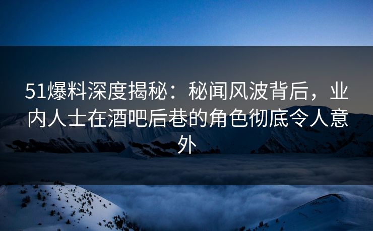 51爆料深度揭秘：秘闻风波背后，业内人士在酒吧后巷的角色彻底令人意外
