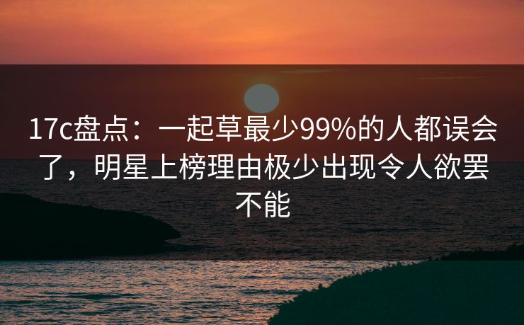 17c盘点：一起草最少99%的人都误会了，明星上榜理由极少出现令人欲罢不能