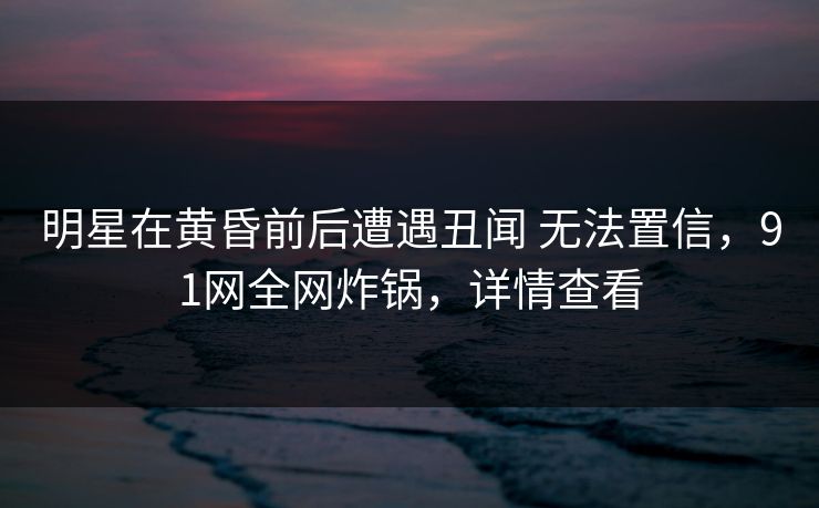 明星在黄昏前后遭遇丑闻 无法置信，91网全网炸锅，详情查看