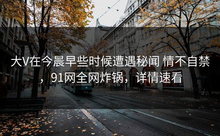 大V在今晨早些时候遭遇秘闻 情不自禁，91网全网炸锅，详情速看
