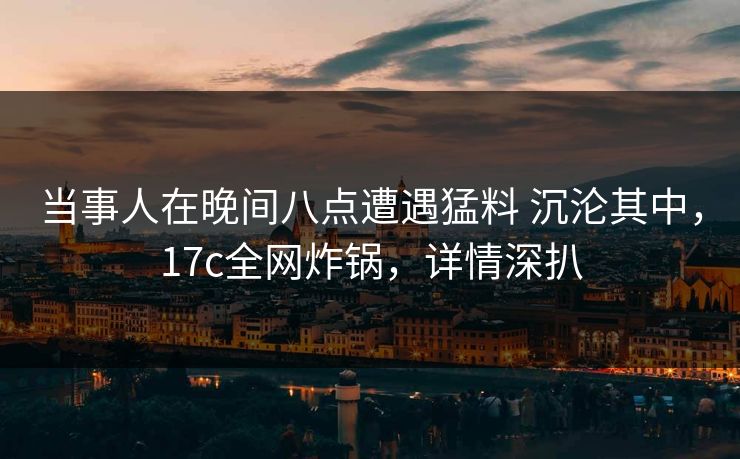 当事人在晚间八点遭遇猛料 沉沦其中,17c全网炸锅,详情深扒 当事人在晚间八点遭遇猛料 沉沦其中,17c全网炸锅,详情深扒