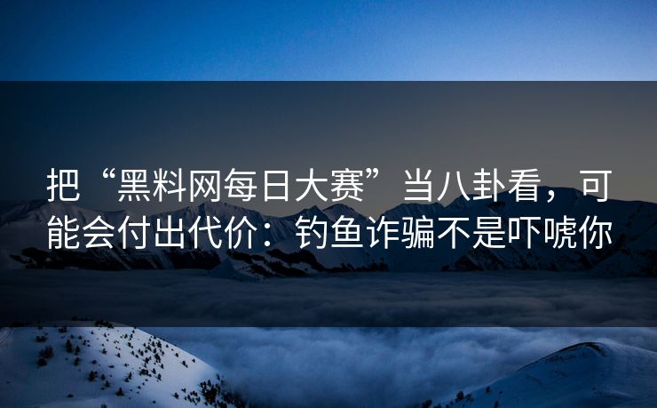 把“黑料网每日大赛”当八卦看，可能会付出代价：钓鱼诈骗不是吓唬你