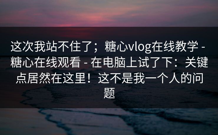 这次我站不住了；糖心vlog在线教学 - 糖心在线观看 - 在电脑上试了下：关键点居然在这里！这不是我一个人的问题