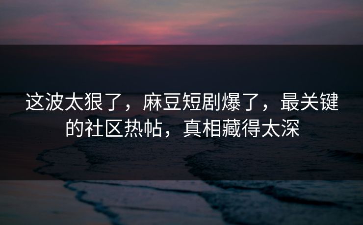 这波太狠了，麻豆短剧爆了，最关键的社区热帖，真相藏得太深