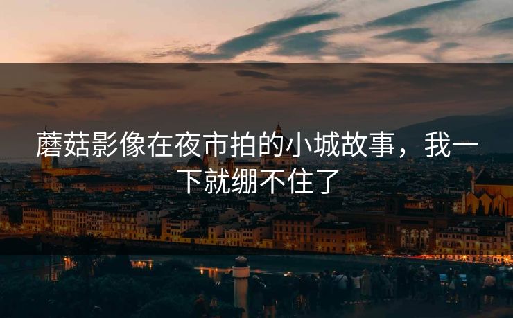 蘑菇影像在夜市拍的小城故事，我一下就绷不住了