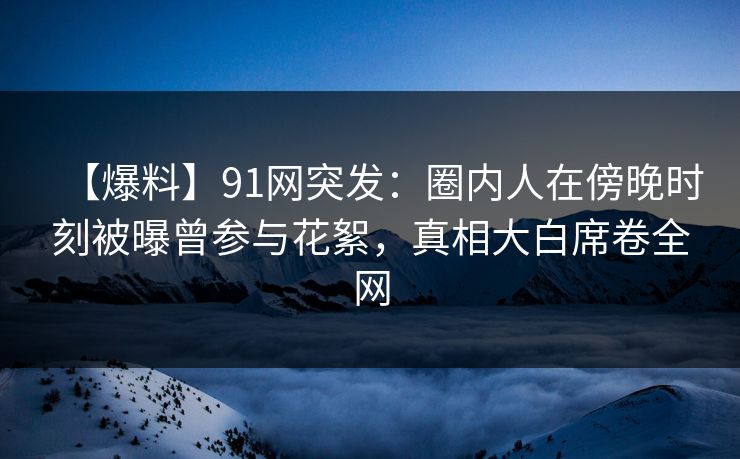 【爆料】91网突发：圈内人在傍晚时刻被曝曾参与花絮，真相大白席卷全网