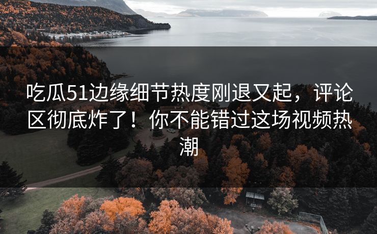 吃瓜51边缘细节热度刚退又起，评论区彻底炸了！你不能错过这场视频热潮