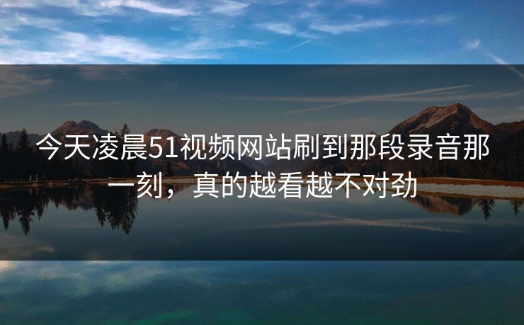 今天凌晨51视频网站刷到那段录音那一刻,真的越看越不对劲 今天凌晨51视频网站刷到那段录音那一刻,真的越看越不对劲