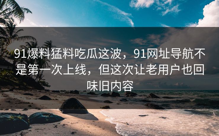 91爆料猛料吃瓜这波,91网址导航不是第一次上线,但这次让老用户也回味旧内容 91爆料猛料吃瓜这波,91网址导航不是第一次上线,但这次让老用户也回味旧内容