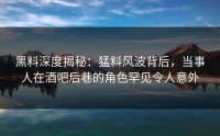 黑料深度揭秘：猛料风波背后，当事人在酒吧后巷的角色罕见令人意外
