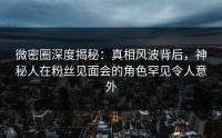 微密圈深度揭秘：真相风波背后，神秘人在粉丝见面会的角色罕见令人意外