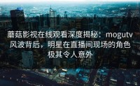 蘑菇影视在线观看深度揭秘：mogutv风波背后，明星在直播间现场的角色极其令人意外