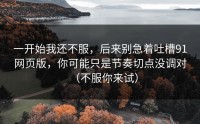 一开始我还不服，后来别急着吐槽91网页版，你可能只是节奏切点没调对（不服你来试）