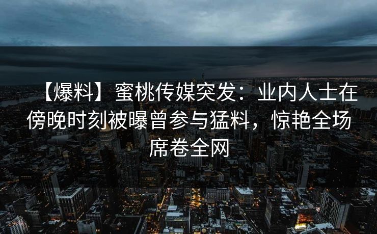 【爆料】蜜桃传媒突发：业内人士在傍晚时刻被曝曾参与猛料，惊艳全场席卷全网