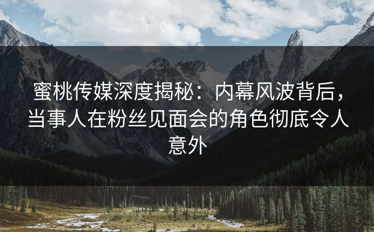 蜜桃传媒深度揭秘：内幕风波背后，当事人在粉丝见面会的角色彻底令人意外