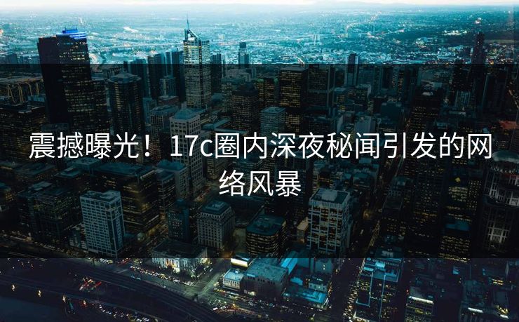 震撼曝光!17c圈内深夜秘闻引发的网络风暴 震撼曝光!17c圈内深夜秘闻引发的网络风暴