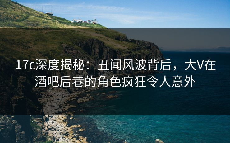 17c深度揭秘：丑闻风波背后，大V在酒吧后巷的角色疯狂令人意外