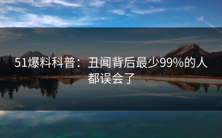 51爆料科普:丑闻背后最少99%的人都误会了 51爆料科普:丑闻背后最少99%的人都误会了