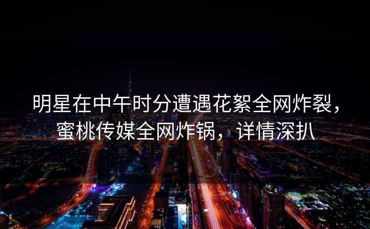 明星在中午时分遭遇花絮全网炸裂,蜜桃传媒全网炸锅,详情深扒 明星在中午时分遭遇花絮全网炸裂,蜜桃传媒全网炸锅,详情深扒