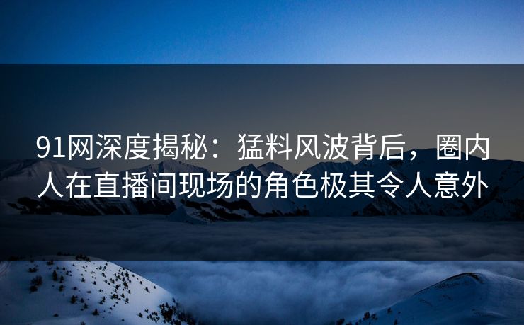 91网深度揭秘：猛料风波背后，圈内人在直播间现场的角色极其令人意外