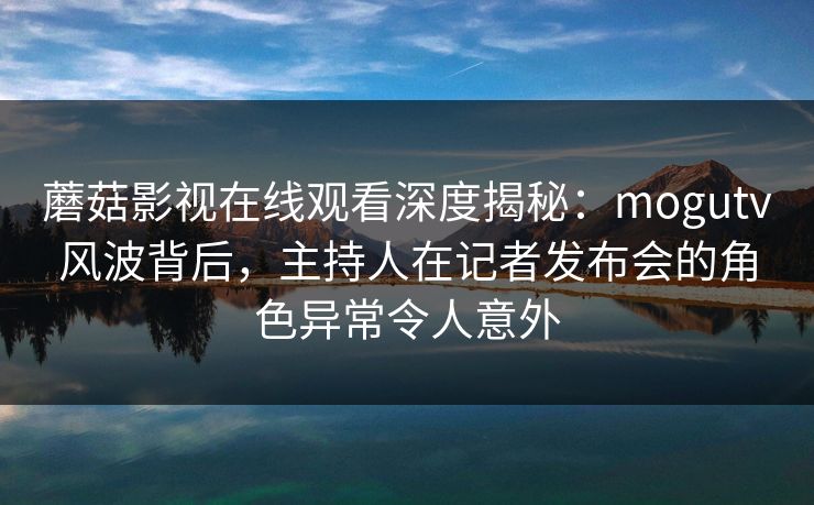 蘑菇影视在线观看深度揭秘：mogutv风波背后，主持人在记者发布会的角色异常令人意外