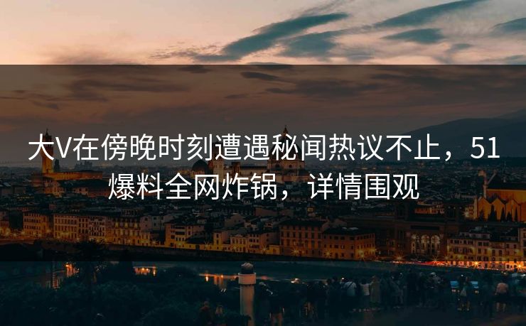 大V在傍晚时刻遭遇秘闻热议不止,51爆料全网炸锅,详情围观 大V在傍晚时刻遭遇秘闻热议不止,51爆料全网炸锅,详情围观