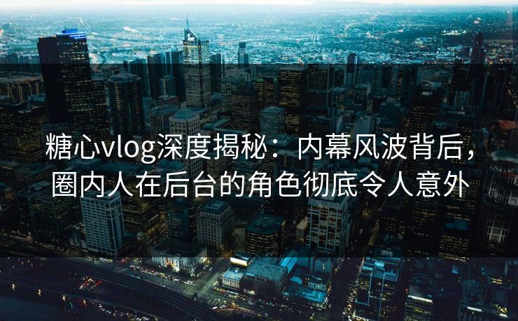 糖心vlog深度揭秘：内幕风波背后，圈内人在后台的角色彻底令人意外