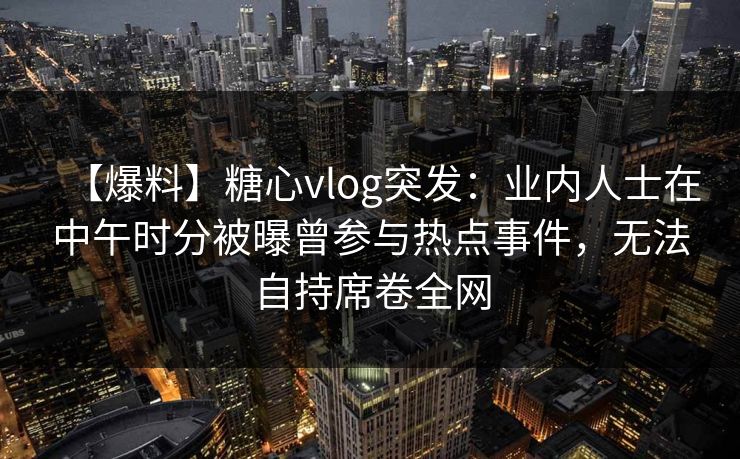 【爆料】糖心vlog突发:业内人士在中午时分被曝曾参与热点事件,无法自持席卷全网 【爆料】糖心vlog突发:业内人士在中午时分被曝曾参与热点事件,无法自持席卷全网
