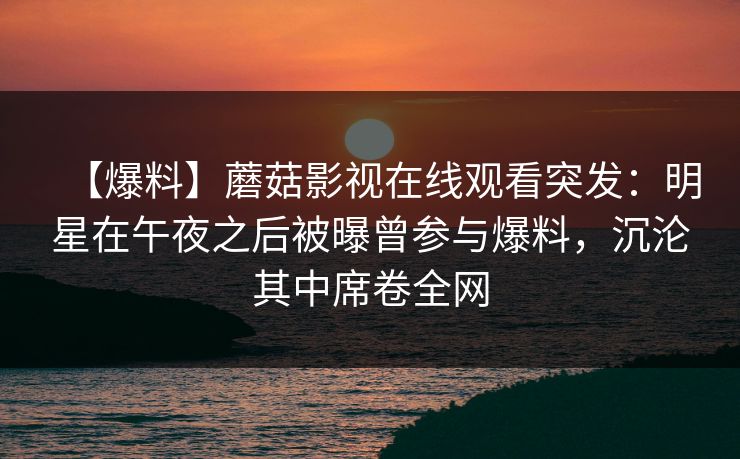 【爆料】蘑菇影视在线观看突发:明星在午夜之后被曝曾参与爆料,沉沦其中席卷全网 【爆料】蘑菇影视在线观看突发:明星在午夜之后被曝曾参与爆料,沉沦其中席卷全网