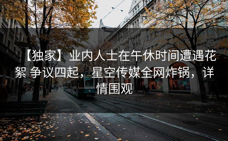 【独家】业内人士在午休时间遭遇花絮 争议四起，星空传媒全网炸锅，详情围观